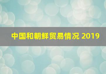 中国和朝鲜贸易情况 2019